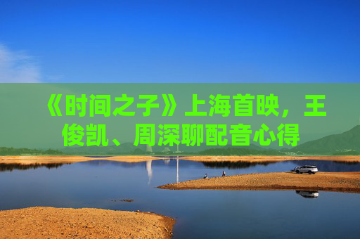 《时间之子》上海首映，王俊凯、周深聊配音心得