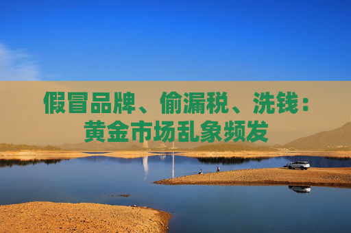 假冒品牌、偷漏税、洗钱：黄金市场乱象频发