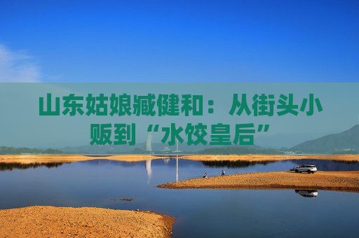 山东姑娘臧健和：从街头小贩到“水饺皇后”