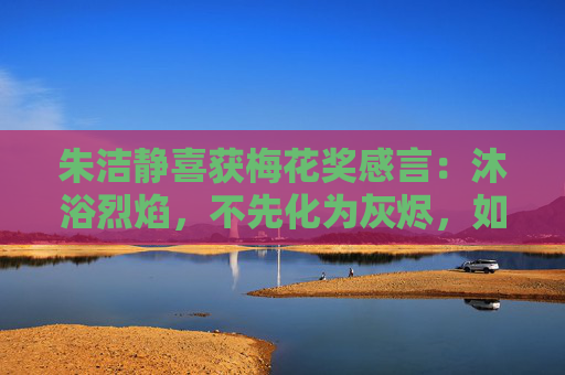 朱洁静喜获梅花奖感言：沐浴烈焰，不先化为灰烬，如何能获重生？