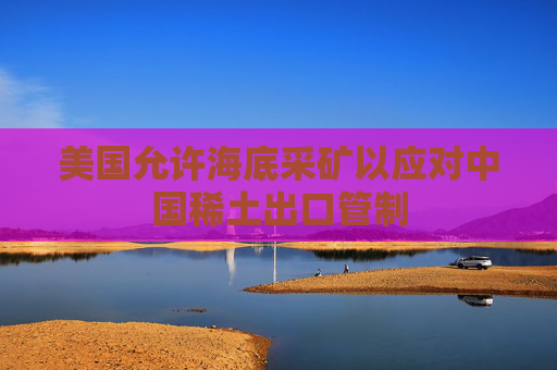 美国允许海底采矿以应对中国稀土出口管制