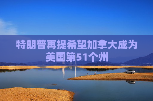 特朗普再提希望加拿大成为美国第51个州