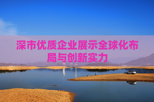 深市优质企业展示全球化布局与创新实力