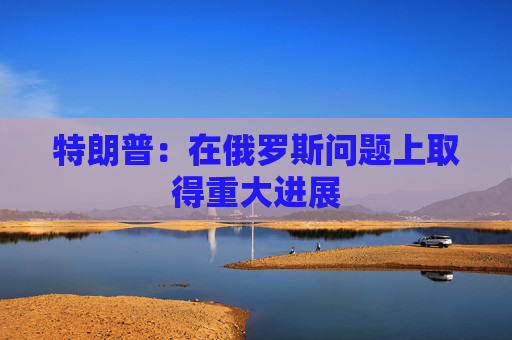 特朗普：在俄罗斯问题上取得重大进展