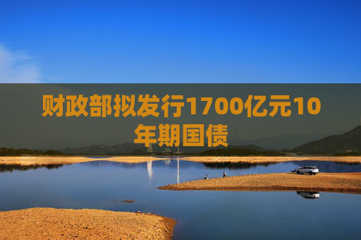 财政部拟发行1700亿元10年期国债
