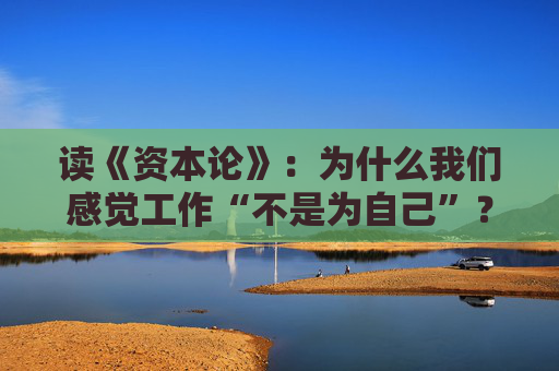读《资本论》：为什么我们感觉工作“不是为自己”？谈谈劳动的异化