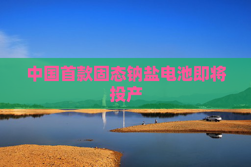 中国首款固态钠盐电池即将投产