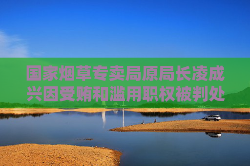 国家烟草专卖局原局长凌成兴因受贿和滥用职权被判处十六年