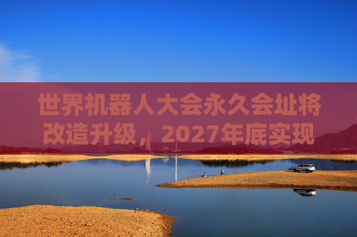 世界机器人大会永久会址将改造升级，2027年底实现整体交付