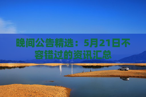 晚间公告精选：5月21日不容错过的资讯汇总