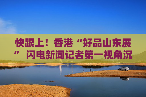 快跟上！香港“好品山东展” 闪电新闻记者第一视角沉浸式探展