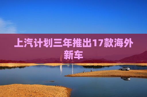 上汽计划三年推出17款海外新车