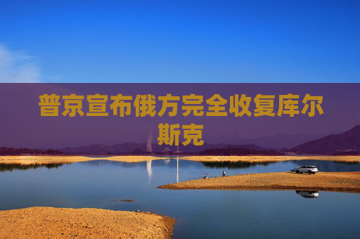 普京宣布俄方完全收复库尔斯克
