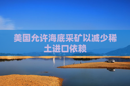 美国允许海底采矿以减少稀土进口依赖