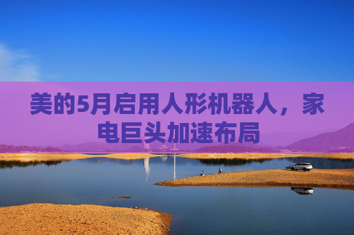 美的5月启用人形机器人，家电巨头加速布局