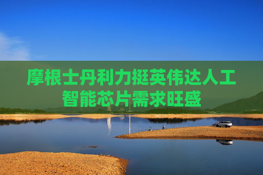 摩根士丹利力挺英伟达人工智能芯片需求旺盛