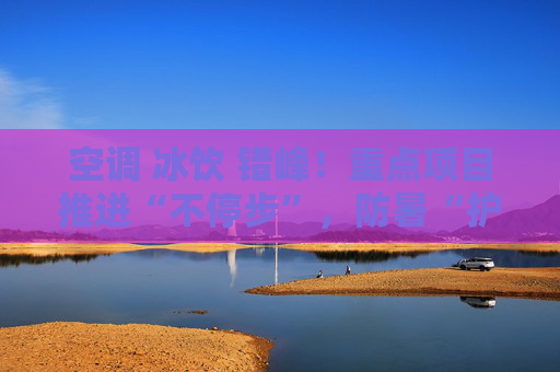 空调 冰饮 错峰！重点项目推进“不停步”，防暑“护清凉”