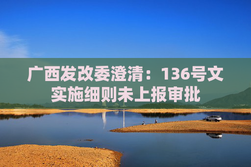 广西发改委澄清：136号文实施细则未上报审批