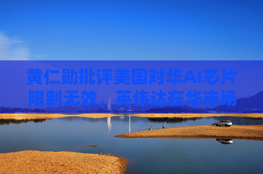黄仁勋批评美国对华AI芯片限制无效，英伟达在华市场大幅下滑