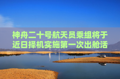 神舟二十号航天员乘组将于近日择机实施第一次出舱活动