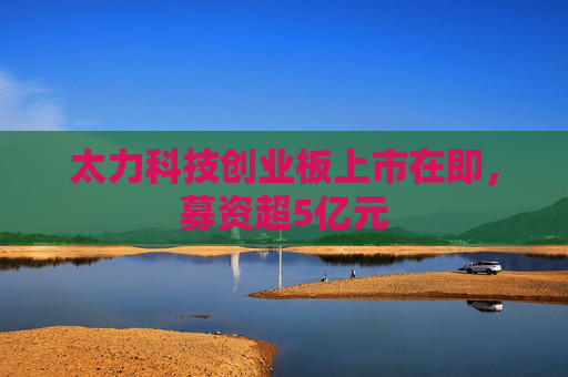 太力科技创业板上市在即，募资超5亿元