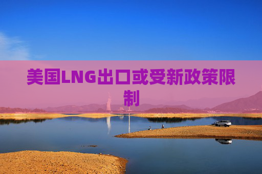 美国LNG出口或受新政策限制