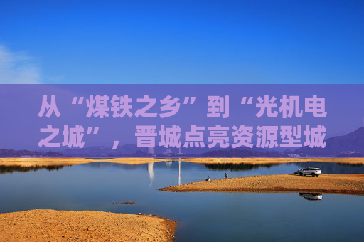 从“煤铁之乡”到“光机电之城”，晋城点亮资源型城市转型新希望