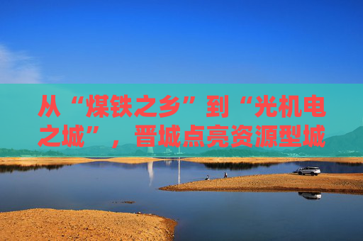 从“煤铁之乡”到“光机电之城”，晋城点亮资源型城市转型新希望
