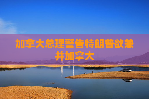 加拿大总理警告特朗普欲兼并加拿大