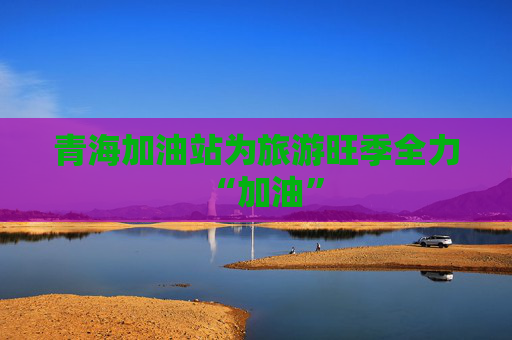 青海加油站为旅游旺季全力“加油”