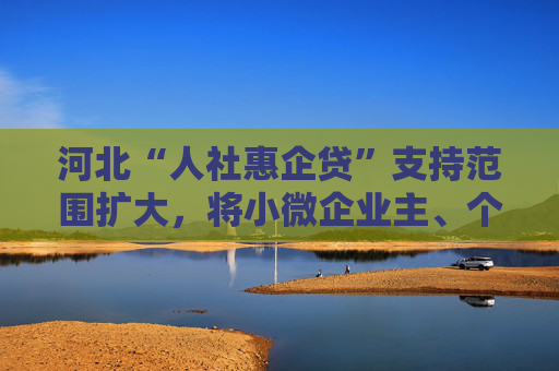河北“人社惠企贷”支持范围扩大，将小微企业主、个体工商户等个人纳入支持对象