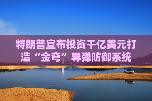 特朗普宣布投资千亿美元打造“金穹”导弹防御系统