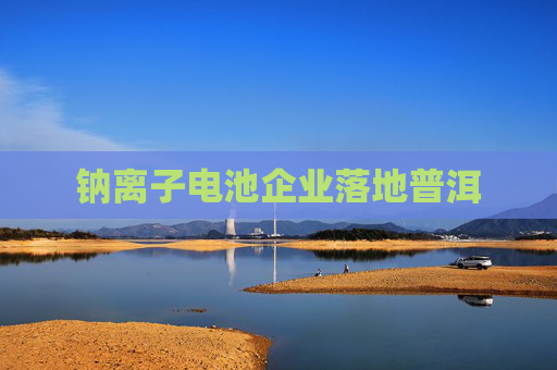 钠离子电池企业落地普洱