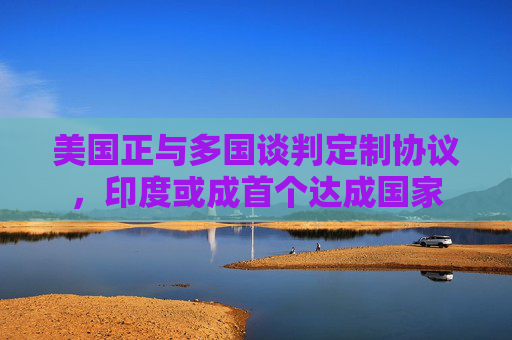 美国正与多国谈判定制协议，印度或成首个达成国家