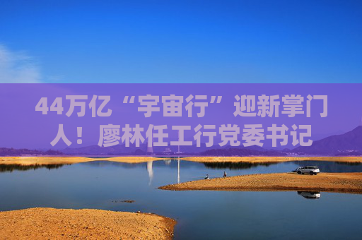 44万亿“宇宙行”迎新掌门人！廖林任工行党委书记