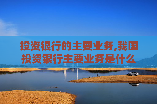 投资银行的主要业务,我国投资银行主要业务是什么