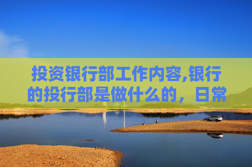 投资银行部工作内容,银行的投行部是做什么的，日常的基本工作是什么，任务重么，要不要经常出差？