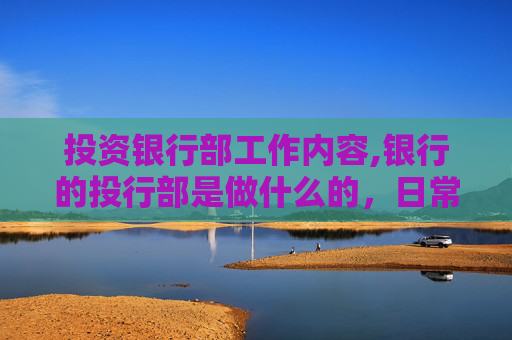 投资银行部工作内容,银行的投行部是做什么的，日常的基本工作是什么，任务重么，要不要经常出差？