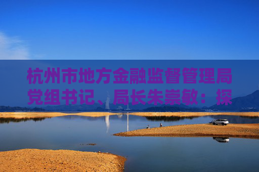 杭州市地方金融监督管理局党组书记、局长朱崇敏：探索金融服务中国式现代化“杭州模式”