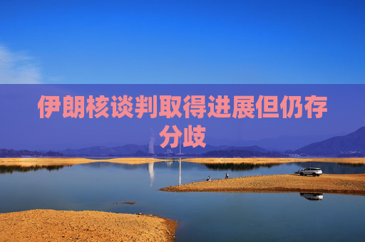 伊朗核谈判取得进展但仍存分歧