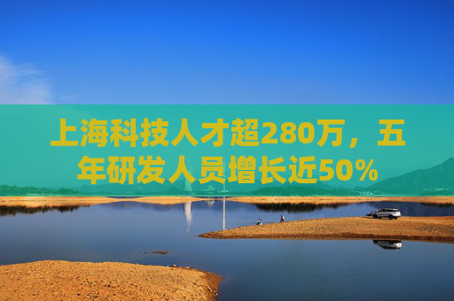 上海科技人才超280万，五年研发人员增长近50%
