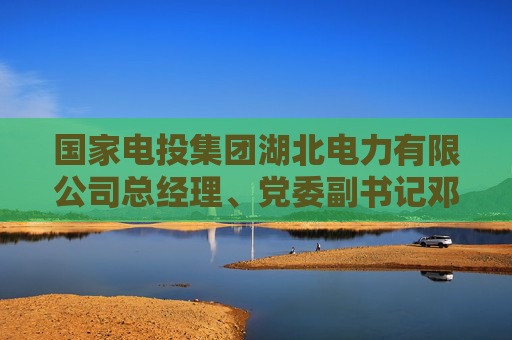 国家电投集团湖北电力有限公司总经理、党委副书记邓勇接受纪律审查和监察调查