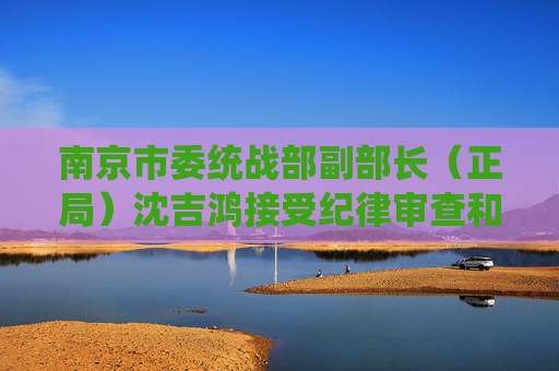 南京市委统战部副部长（正局）沈吉鸿接受纪律审查和监察调查