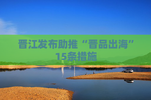 晋江发布助推“晋品出海”15条措施