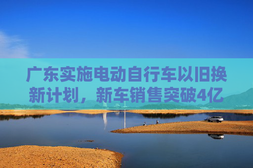 广东实施电动自行车以旧换新计划，新车销售突破4亿元