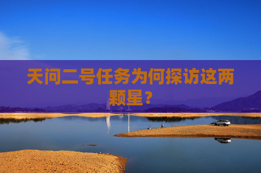 天问二号任务为何探访这两颗星？