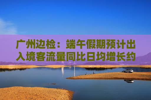 广州边检：端午假期预计出入境客流量同比日均增长约27.6%