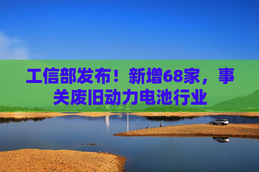 工信部发布！新增68家，事关废旧动力电池行业
