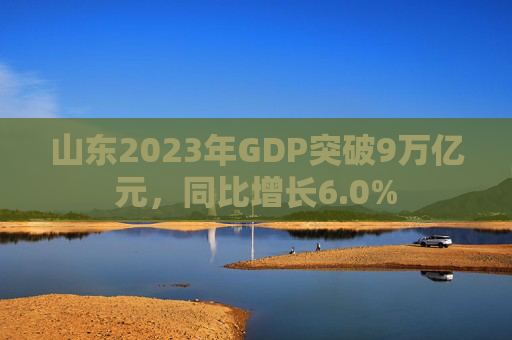 山东2023年GDP突破9万亿元，同比增长6.0%