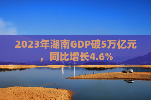 2023年湖南GDP破5万亿元，同比增长4.6%